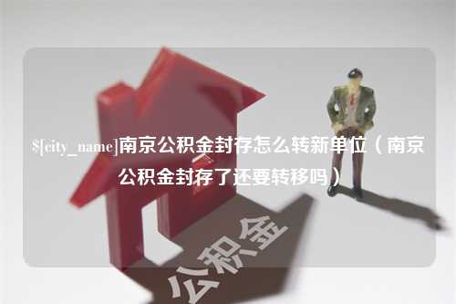 海口南京公积金封存怎么转新单位（南京公积金封存了还要转移吗）