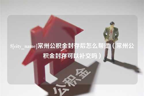 海口常州公积金封存后怎么帮提（常州公积金封存可以补交吗）